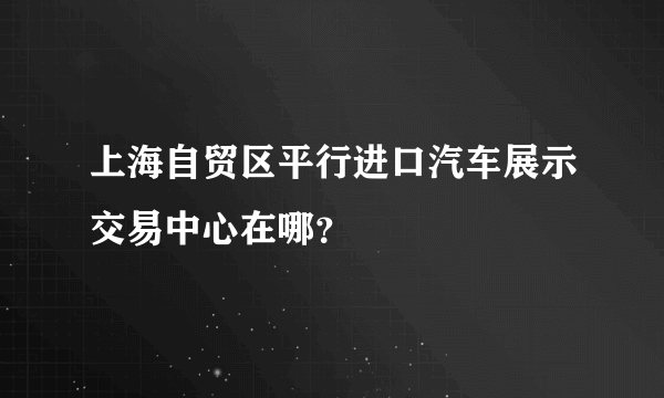 上海自贸区平行进口汽车展示交易中心在哪？