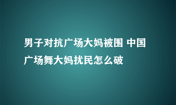 男子对抗广场大妈被围 中国广场舞大妈扰民怎么破