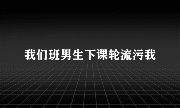 我们班男生下课轮流污我