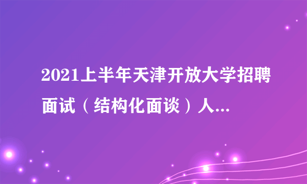 2021上半年天津开放大学招聘面试（结构化面谈）人员名单及面试安排