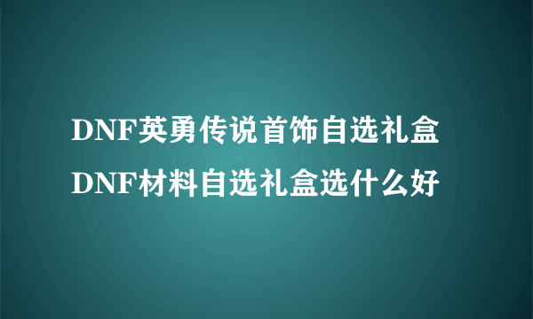 DNF英勇传说首饰自选礼盒 DNF材料自选礼盒选什么好