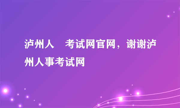 泸州人亊考试网官网，谢谢泸州人事考试网