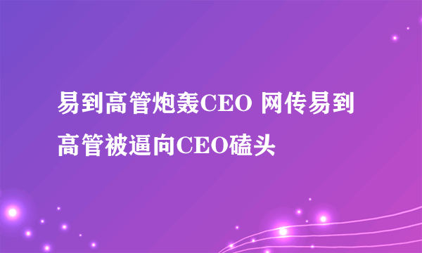 易到高管炮轰CEO 网传易到高管被逼向CEO磕头