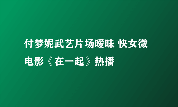 付梦妮武艺片场暧昧 快女微电影《在一起》热播