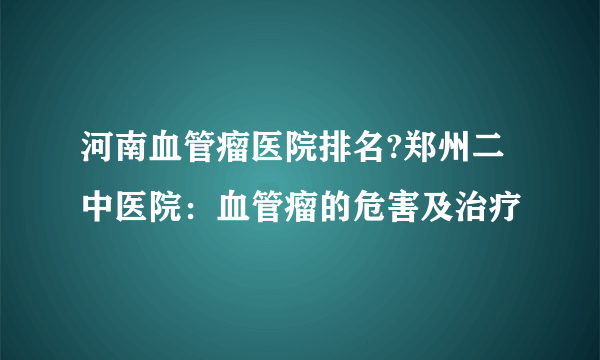 河南血管瘤医院排名?郑州二中医院：血管瘤的危害及治疗