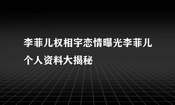 李菲儿权相宇恋情曝光李菲儿个人资料大揭秘