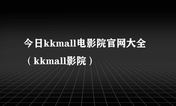 今日kkmall电影院官网大全（kkmall影院）