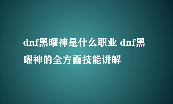 dnf黑曜神是什么职业 dnf黑曜神的全方面技能讲解