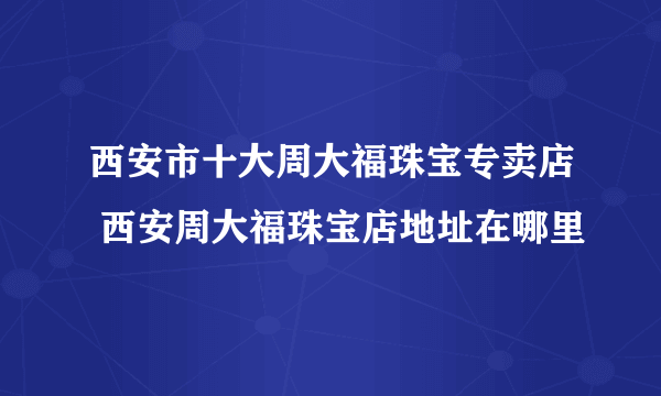 西安市十大周大福珠宝专卖店 西安周大福珠宝店地址在哪里