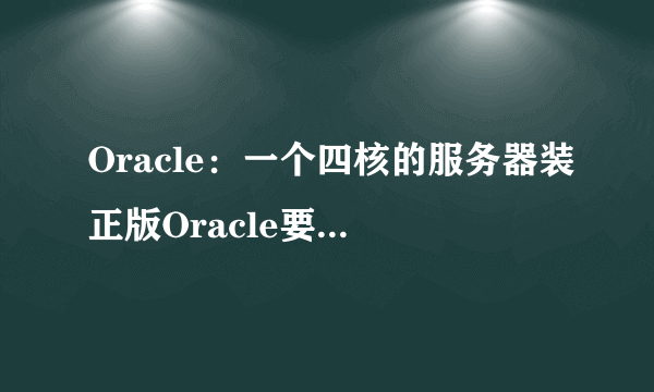 Oracle：一个四核的服务器装正版Oracle要多少钱？听说这东西按核收费的