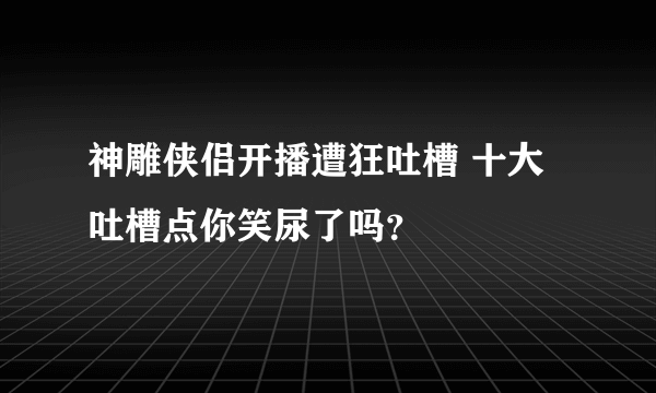 神雕侠侣开播遭狂吐槽 十大吐槽点你笑尿了吗？