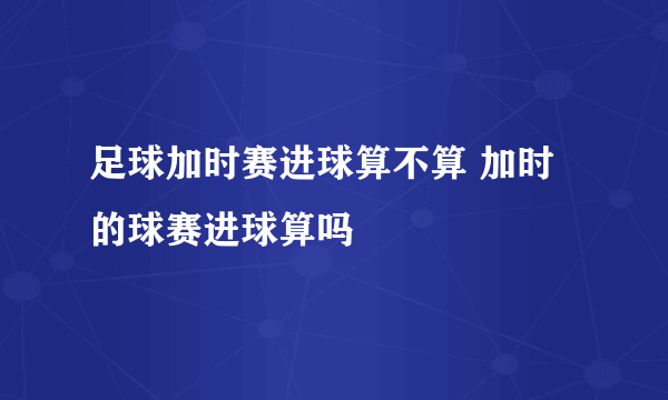 足球加时赛进球算不算 加时的球赛进球算吗