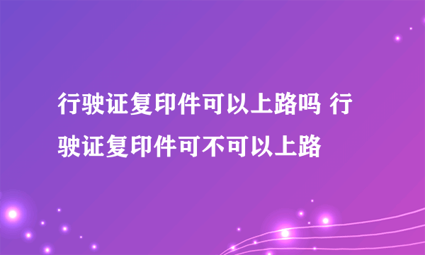 行驶证复印件可以上路吗 行驶证复印件可不可以上路