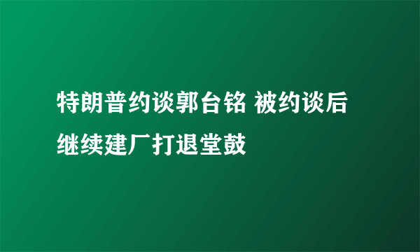 特朗普约谈郭台铭 被约谈后继续建厂打退堂鼓