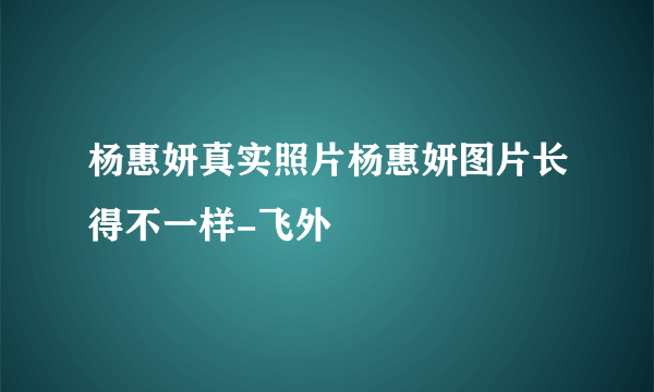 杨惠妍真实照片杨惠妍图片长得不一样-飞外