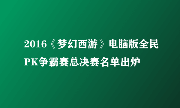 2016《梦幻西游》电脑版全民PK争霸赛总决赛名单出炉