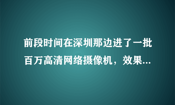 前段时间在深圳那边进了一批百万高清网络摄像机，效果差死了，求质量性能稳定的合作厂家，急！！！