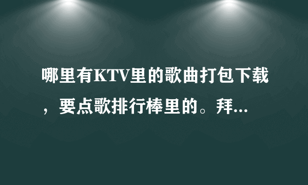 哪里有KTV里的歌曲打包下载，要点歌排行棒里的。拜托各位了 3Q