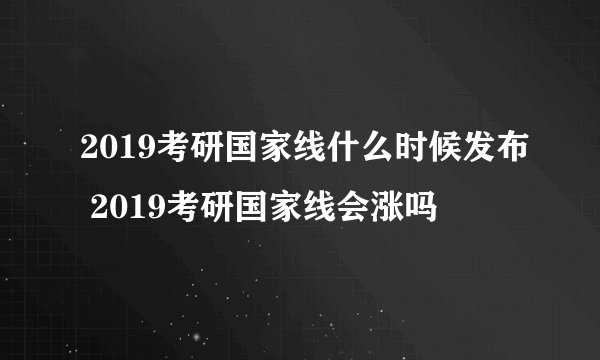 2019考研国家线什么时候发布 2019考研国家线会涨吗