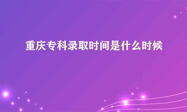 重庆专科录取时间是什么时候