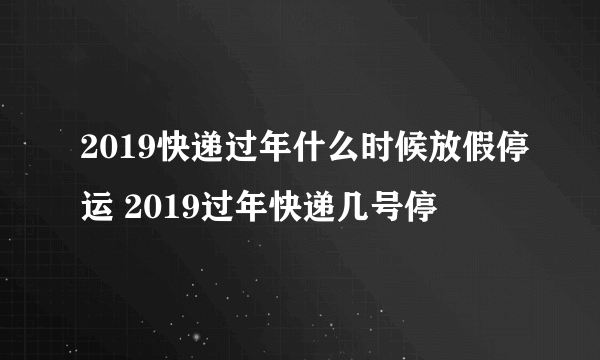 2019快递过年什么时候放假停运 2019过年快递几号停