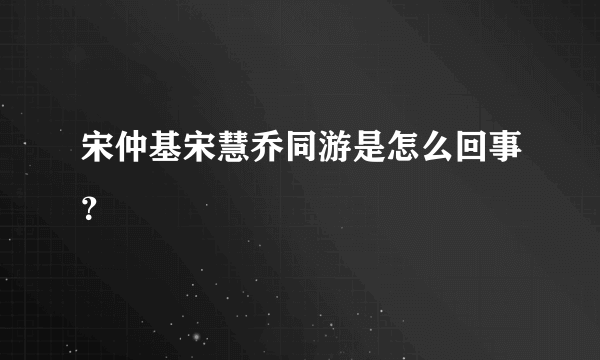 宋仲基宋慧乔同游是怎么回事？