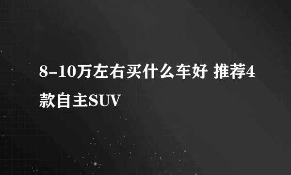 8-10万左右买什么车好 推荐4款自主SUV