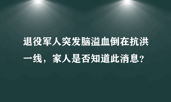 退役军人突发脑溢血倒在抗洪一线，家人是否知道此消息？