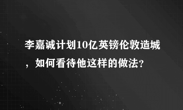 李嘉诚计划10亿英镑伦敦造城，如何看待他这样的做法？