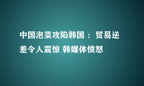 中国泡菜攻陷韩国 ：贸易逆差令人震惊 韩媒体愤怒