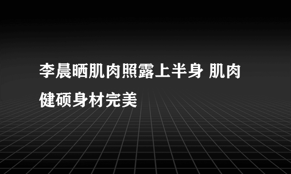 李晨晒肌肉照露上半身 肌肉健硕身材完美