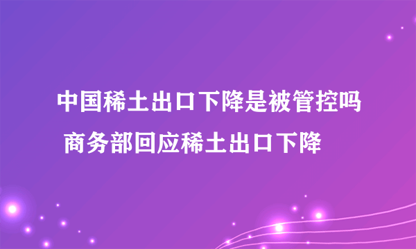 中国稀土出口下降是被管控吗 商务部回应稀土出口下降