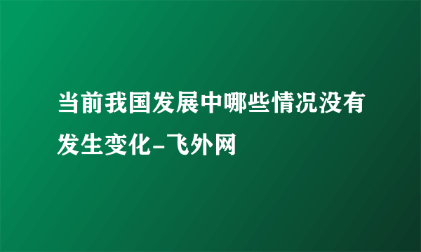 当前我国发展中哪些情况没有发生变化-飞外网