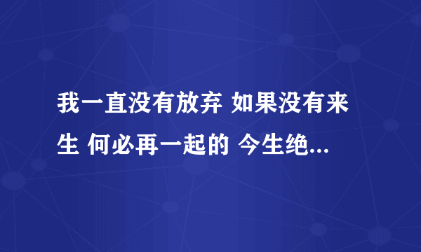 我一直没有放弃 如果没有来生 何必再一起的 今生绝不会…… 歌词 是无意在“ 媳妇儿难当”的广播剧中听到