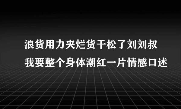 浪货用力夹烂货干松了刘刘叔我要整个身体潮红一片情感口述