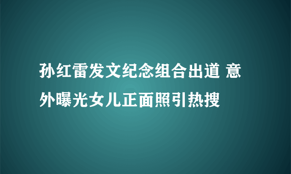 孙红雷发文纪念组合出道 意外曝光女儿正面照引热搜