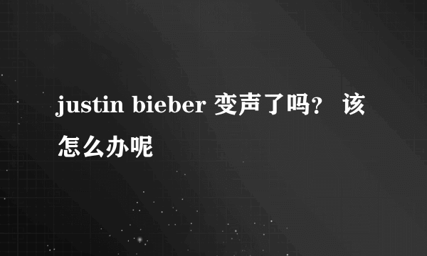 justin bieber 变声了吗？ 该怎么办呢