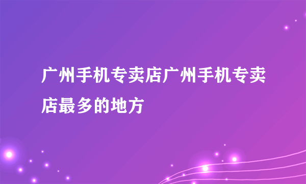 广州手机专卖店广州手机专卖店最多的地方