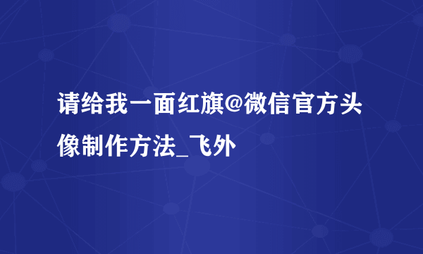 请给我一面红旗@微信官方头像制作方法_飞外