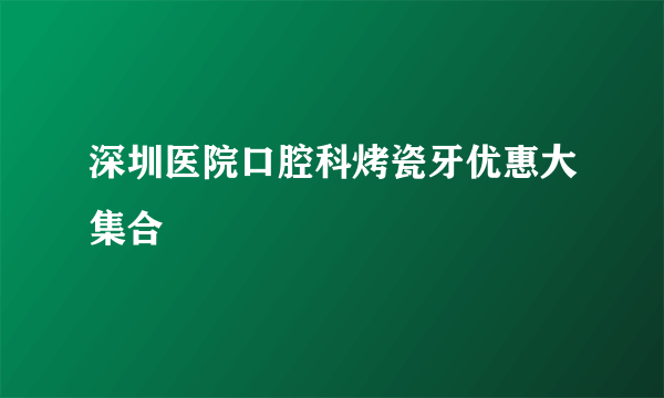 深圳医院口腔科烤瓷牙优惠大集合