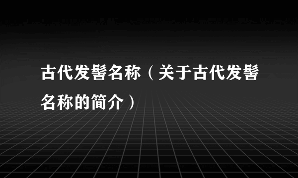 古代发髻名称（关于古代发髻名称的简介）