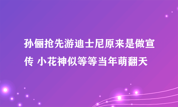 孙俪抢先游迪士尼原来是做宣传 小花神似等等当年萌翻天