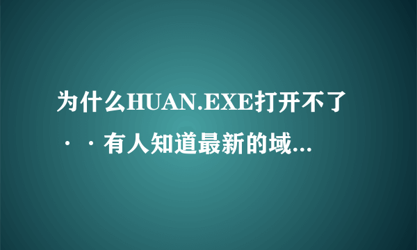 为什么HUAN.EXE打开不了··有人知道最新的域名没·谢了 不知道别来捣乱··在先等高手本人邮箱473551@qq.