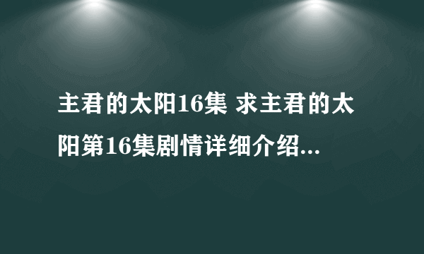 主君的太阳16集 求主君的太阳第16集剧情详细介绍，目前看不了视频，希望谁能给个剧情