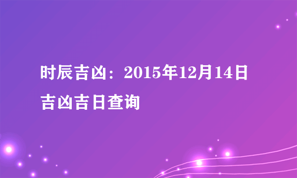 时辰吉凶：2015年12月14日吉凶吉日查询