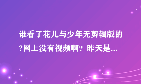 谁看了花儿与少年无剪辑版的?网上没有视频啊？昨天是直播没有看到，谁有啊！麻烦发给我，谢谢啦