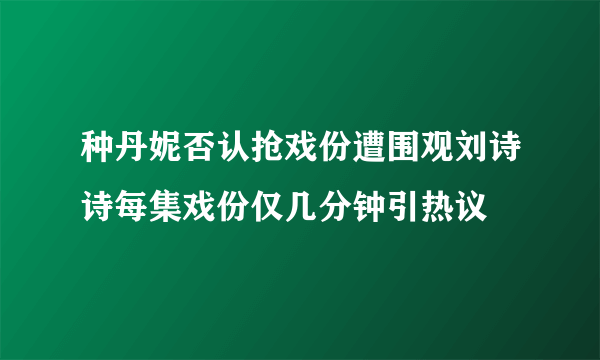 种丹妮否认抢戏份遭围观刘诗诗每集戏份仅几分钟引热议