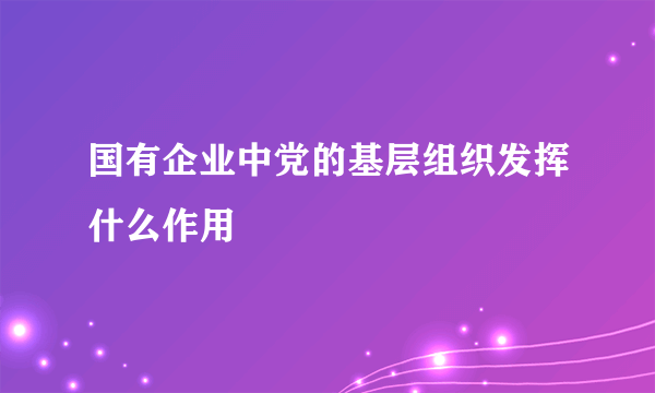 国有企业中党的基层组织发挥什么作用