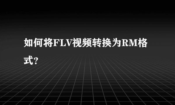 如何将FLV视频转换为RM格式？