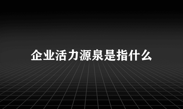 企业活力源泉是指什么